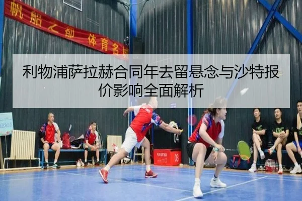 利物浦萨拉赫合同年去留悬念与沙特报价影响全面解析