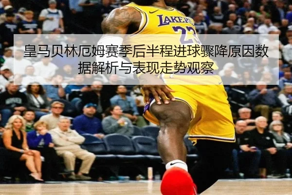 皇马贝林厄姆赛季后半程进球骤降原因数据解析与表现走势观察
