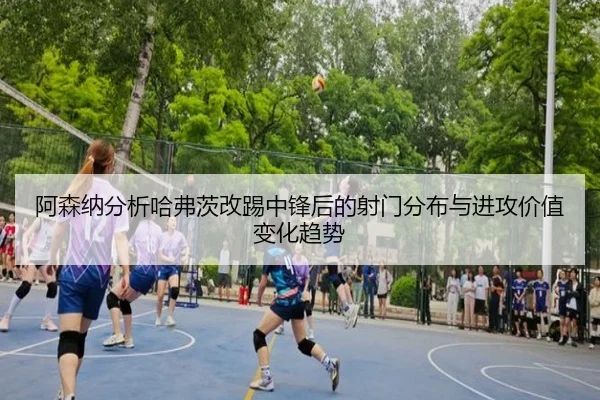 阿森纳分析哈弗茨改踢中锋后的射门分布与进攻价值变化趋势