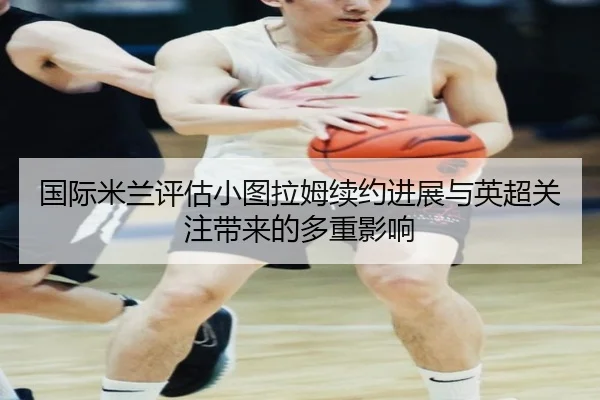 国际米兰评估小图拉姆续约进展与英超关注带来的多重影响